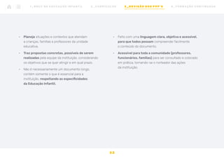 •	 Planeja situações e contextos que atendam
a crianças, famílias e professores da unidade
educativa.
•	 Traz propostas concretas, possíveis de serem
realizadas pela equipe da instituição, considerando
os objetivos que se quer atingir e em qual prazo.
•	 Não é necessariamente um documento longo,
contém somente o que é essencial para a
instituição, respeitando as especificidades
da Educação Infantil.
•	 Feito com uma linguagem clara, objetiva e acessível,
para que todos possam compreender facilmente
o conteúdo do documento.
•	 Acessível para toda a comunidade (professores,
funcionários, famílias) para ser consultado e colocado
em prática, tornando-se o norteador das ações
da instituição.
3 2
1 _ B N C C N A E D U C AÇ ÃO I N FA N T I L 2 _ C U R R Í C U L O S 3 _ R E V I SÃO D O S P P P ’ S 4 _ F O R M AÇ ÃO C O N T I N UA DA
 