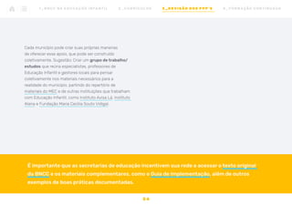 Cada município pode criar suas próprias maneiras
de oferecer esse apoio, que pode ser construído
coletivamente. Sugestão: Criar um grupo de trabalho/
estudos que reúna especialistas, professores de
Educação Infantil e gestores locais para pensar
coletivamente nos materiais necessários para a
realidade do município, partindo do repertório de
materiais do MEC e de outras instituições que trabalham
com Educação Infantil, como Instituto Avisa Lá, Instituto
Alana e Fundação Maria Cecilia Souto Vidigal.
É importante que as secretarias de educação incentivem sua rede a acessar o texto original
da BNCC e os materiais complementares, como o Guia de Implementação, além de outros
exemplos de boas práticas documentadas.
3 4
1 _ B N C C N A E D U C AÇ ÃO I N FA N T I L 2 _ C U R R Í C U L O S 3 _ R E V I SÃO D O S P P P ’ S 4 _ F O R M AÇ ÃO C O N T I N UA DA
 