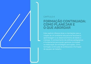 CAPÍTULO 4
FORMAÇÃO CONTINUADA:
COMO PLANEJAR E
O QUE ABORDAR
Este capítulo oferece dicas e orientações para a
criação de um ambiente educacional favorável à
aprendizagem e ao desenvolvimento de bebês e
crianças. O conhecimento de práticas pedagógicas
é fundamental para ajudar gestores municipais
na elaboração de estratégias para ações, como
formação continuada de professores e formação
de equipes de trabalho.
 