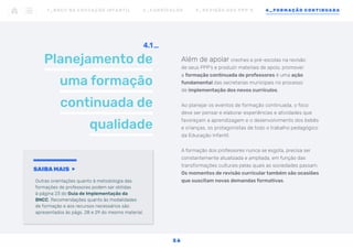 Planejamento de
uma formação
continuada de
qualidade
4.1
Além de apoiar creches e pré-escolas na revisão
de seus PPP’s e produzir materiais de apoio, promover
a formação continuada de professores é uma ação
fundamental das secretarias municipais no processo
de implementação dos novos currículos.
Ao planejar os eventos de formação continuada, o foco
deve ser pensar e elaborar experiências e atividades que
favoreçam a aprendizagem e o desenvolvimento dos bebês
e crianças, os protagonistas de todo o trabalho pedagógico
da Educação Infantil.
A formação dos professores nunca se esgota, precisa ser
constantemente atualizada e ampliada, em função das
transformações culturais pelas quais as sociedades passam.
Os momentos de revisão curricular também são ocasiões
que suscitam novas demandas formativas.
SAIBA MAIS
Outras orientações quanto à metodologia das
formações de professores podem ser obtidas
à página 23 do Guia de Implementação da
BNCC. Recomendações quanto às modalidades
de formação e aos recursos necessários são
apresentados às págs. 28 e 29 do mesmo material.
1 _ B N C C N A E D U C AÇ ÃO I N FA N T I L 2 _ C U R R Í C U L O S 3 _ R E V I SÃO D O S P P P ’ S 4 _ F O R M AÇÃO C O N T I N UA DA
3 6
 
