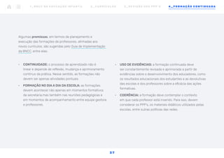 •	 USO DE EVIDÊNCIAS: a formação continuada deve
ser constantemente revisada e aprimorada a partir de
evidências sobre o desenvolvimento dos educadores, como
os resultados educacionais dos estudantes e as devolutivas
das escolas e dos professores sobre a eficácia das ações
formativas.
•	 COERÊNCIA: a formação deve contemplar o contexto
em que cada professor está inserido. Para isso, devem
considerar os PPP’s, os materiais didáticos utilizados pelas
escolas, entre outras políticas das redes.
Algumas premissas, em termos de planejamento e
execução das formações de professores, alinhadas aos
novos currículos, são sugeridas pelo Guia de Implementação
da BNCC, entre elas:
•	 CONTINUIDADE: o processo de aprendizado não é
linear e depende de reflexão, mudança e aprimoramento
contínuo da prática. Nesse sentido, as formações não
devem ser apenas atividades pontuais.
•	 FORMAÇÃO NO DIA A DIA DA ESCOLA: as formações
devem acontecer não apenas em momentos formativos
da secretaria,mas também nas reuniões pedagógicas e
em momentos de acompanhamento entre equipe gestora
e professores.
1 _ B N C C N A E D U C AÇ ÃO I N FA N T I L 2 _ C U R R Í C U L O S 3 _ R E V I SÃO D O S P P P ’ S 4 _ F O R M AÇÃO C O N T I N UA DA
3 7
 