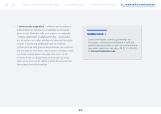 •	 A tematização da prática – reflexão teórica sobre a
prática docente, feita com a mediação do formador -
ajuda muito. Pode ser feita com a ajuda de materiais
- vídeos, descrições ou planejamentos - produzidos
em situações concretas vividas em salas de Educação
Infantil. A secretaria pode pedir que os próprios
professores da rede gravem experiências nas creches/
pré-escolas do município, valorizando o contexto local;
ou utilizar vídeos dessa natureza, tais como os do
instituto Avisa Lá, disponíveis na internet; ou ainda,
valer-se de acervos de vídeos e experiências práticas
observadas pelos formadores.
SAIBA MAIS
Outras orientações quanto à governança das
formações, a composição da equipe, o perfil dos
profissionais envolvidos e a ação coordenada entre
eles estão disponíveis nas págs. 24, 27, 31, 32 e 33
do Guia de Implementação.
1 _ B N C C N A E D U C AÇ ÃO I N FA N T I L 2 _ C U R R Í C U L O S 3 _ R E V I SÃO D O S P P P ’ S 4 _ F O R M AÇÃO C O N T I N UA DA
3 9
 