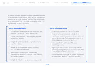 ASPECTOS ESTRUTURAIS
•	 O número de profissionais a serem formados.
•	 O oferecimento de modalidade à distância ou
interativa, se possível, especialmente para redes com
grande número de profissionais ou aquelas onde as
distâncias possam se tornar empecilhos.
•	 Local, carga horária total e quantidade de
encontros previstos.
•	 Organização do horário dos professores, de forma
que eles possam participar dos encontros sem afetar
o trabalho desenvolvido nas escolas.
•	 Custos da formação (locação de espaço, pagamento
de palestrantes, materiais e recursos utilizados).
Ao elaborar um plano de formação continuada para professores,
as secretarias municipais estarão, acima de tudo, investindo na
qualidade da educação oferecida. Portanto, além das questões
envolvendo a BNCC para a Educação Infantil e o currículo a ser
implementado, é preciso considerar:
ASPECTOS PEDAGÓGICOS
•	 Formação dos professores na rede - o que tem sido
discutido e as lacunas a serem preenchidas.
•	 Escuta dos professores e gestores para identificar
os principais desafios.
•	 Seleção de temáticas, abordando prioritariamente
aspectos práticos.
•	 Seleção de formadores que possam contribuir
com o fortalecimento da rede.
•	 Planejamento dos encontros, pensando em
metodologias, objetivos e avaliação - boas práticas
em Educação Infantil.
•	 Seleção de materiais e textos para os professores.
1 _ B N C C N A E D U C AÇ ÃO I N FA N T I L 2 _ C U R R Í C U L O S 3 _ R E V I SÃO D O S P P P ’ S 4 _ F O R M AÇÃO C O N T I N UA DA
4 0
 