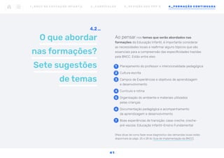 O que abordar
nas formações?
Sete sugestões
de temas
4.2
Ao pensar nos temas que serão abordados nas
formações da Educação Infantil, é importante considerar
as necessidades locais e reafirmar alguns tópicos que são
essenciais para a compreensão das especificidades trazidas
pela BNCC. Estão entre eles:
1	 Planejamento do professor x intencionalidade pedagógica
2	 Cultura escrita
3	 Campos de Experiências e objetivos de aprendizagem
e desenvolvimento
4	 Currículo e rotina
5	 Organização do ambiente e materiais utilizados
pelas crianças
6	 Documentação pedagógica e acompanhamento
da aprendizagem e desenvolvimento
7	 Boas experiências de transição: casa-creche; creche-
pré-escola; Educação Infantil-Ensino Fundamental
(Mais dicas de como fazer esse diagnóstico das demandas locais estão
disponíveis às págs. 25 e 28 do Guia de Implementação da BNCC).
1 _ B N C C N A E D U C AÇ ÃO I N FA N T I L 2 _ C U R R Í C U L O S 3 _ R E V I SÃO D O S P P P ’ S 4 _ F O R M AÇÃO C O N T I N UA DA
41
 