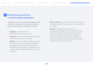 Para garantir que a intencionalidade pedagógica esteja
presente no planejamento dos professores, cabe às
secretarias de educação, ao longo das formações:
•	 Assegurar o planejamento como
ação essencial que preenche a rotina.
•	 Evidenciar a importância da temática, que abrange
os demais tópicos a serem discutidos.
•	 Orientar e construir modelos de planejamento que
contemplem as novas nomenclaturas (Direitos de
aprendizagem e desenvolvimento e Campos de
Experiências) e que garantam o protagonismo das
crianças. Definir a periodicidade desse documento
é essencial.
1 Planejamento do professor
x intencionalidade pedagógica
•	 Chamar atenção para os objetivos e a interconexão entre
os Campos de Experiências, expressos no planejamento e
no cotidiano.
•	 Associar a temática do planejamento com a
documentação pedagógica e o acompanhamento das
crianças, entendendo que são processos articulados.
Isso ajuda o professor a entender que os objetivos
traduzem as metas pensadas para as crianças e que,
a partir deles, é possível acompanhar as aprendizagens
e o desenvolvimento de cada criança.
1 _ B N C C N A E D U C AÇ ÃO I N FA N T I L 2 _ C U R R Í C U L O S 3 _ R E V I SÃO D O S P P P ’ S 4 _ F O R M AÇÃO C O N T I N UA DA
4 2
 