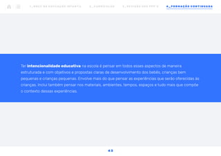 Ter intencionalidade educativa na escola é pensar em todos esses aspectos de maneira
estruturada e com objetivos e propostas claras de desenvolvimento dos bebês, crianças bem
pequenas e crianças pequenas. Envolve mais do que pensar as experiências que serão oferecidas às
crianças. Inclui também pensar nos materiais, ambientes, tempos, espaços e tudo mais que compõe
o contexto dessas experiências.
1 _ B N C C N A E D U C AÇ ÃO I N FA N T I L 2 _ C U R R Í C U L O S 3 _ R E V I SÃO D O S P P P ’ S 4 _ F O R M AÇÃO C O N T I N UA DA
4 3
 