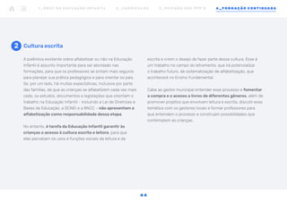 A polêmica existente sobre alfabetizar ou não na Educação
Infantil é assunto importante para ser abordado nas
formações, para que os professores se sintam mais seguros
para planejar sua prática pedagógica e para orientar os pais.
Se, por um lado, há muitas expectativas, inclusive por parte
das famílias, de que as crianças se alfabetizem cada vez mais
cedo, os estudos, documentos e legislações que orientam o
trabalho na Educação Infantil - incluindo a Lei de Diretrizes e
Bases da Educação, a DCNEI e a BNCC - não apresentam a
alfabetização como responsabilidade dessa etapa.
No entanto, é tarefa da Educação Infantil garantir às
crianças o acesso à cultura escrita e leitora, para que
elas percebam os usos e funções sociais da leitura e da
2 Cultura escrita
escrita e criem o desejo de fazer parte dessa cultura. Esse é
um trabalho no campo do letramento, que irá potencializar
o trabalho futuro, de sistematização de alfabetização, que
acontecerá no Ensino Fundamental.
Cabe ao gestor municipal entender esse processo e fomentar
a compra e o acesso a livros de diferentes gêneros, além de
promover projetos que envolvam leitura e escrita, discutir essa
temática com os gestores locais e formar professores para
que entendam o processo e construam possibilidades que
contemplem as crianças.
1 _ B N C C N A E D U C AÇ ÃO I N FA N T I L 2 _ C U R R Í C U L O S 3 _ R E V I SÃO D O S P P P ’ S 4 _ F O R M AÇÃO C O N T I N UA DA
4 4
 