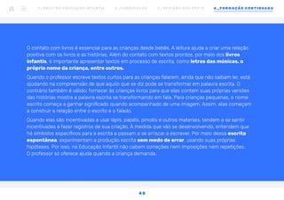 O contato com livros é essencial para as crianças desde bebês. A leitura ajuda a criar uma relação
positiva com os livros e as histórias. Além do contato com textos prontos, por meio dos livros
infantis, é importante apresentar textos em processo de escrita, como letras das músicas, o
próprio nome da criança, entre outros.
Quando o professor escreve textos curtos para as crianças falarem, ainda que não saibam ler, está
ajudando na compreensão de que aquilo que se diz pode se transformar em palavra escrita. O
contrário também é válido: fornecer às crianças livros para que elas contem suas próprias versões
das histórias mostra a palavra escrita se transformando em fala. Para crianças pequenas, o nome
escrito começa a ganhar significado quando acompanhado de uma imagem. Assim, elas começam
a construir a relação entre o escrito e o falado.
Quando elas são incentivadas a usar lápis, papéis, pincéis e outros materiais, tendem a se sentir
incentivadas a fazer registros de sua criação. À medida que vão se desenvolvendo, entendem que
há símbolos específicos para a escrita e passam a se arriscar a escrever. Por meio dessa escrita
espontânea, experimentam a produção escrita sem medo de errar, usando suas próprias
hipóteses. Por isso, na Educação Infantil não cabem correções nem imposições nem repetições.
O professor só oferece ajuda quando a criança demanda.
1 _ B N C C N A E D U C AÇ ÃO I N FA N T I L 2 _ C U R R Í C U L O S 3 _ R E V I SÃO D O S P P P ’ S 4 _ F O R M AÇÃO C O N T I N UA DA
4 5
 