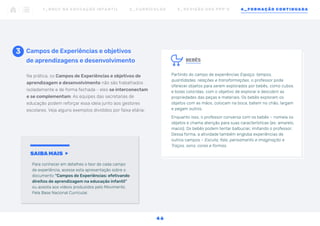 BEBÊS
Partindo do campo de experiências Espaço, tempos,
quantidades, relações e transformações, o professor pode
oferecer objetos para serem explorados por bebês, como cubos
e bolas coloridas, com o objetivo de explorar e descobrir as
propriedades das peças e materiais. Os bebês exploram os
objetos com as mãos, colocam na boca, batem no chão, largam
e pegam outros.
Enquanto isso, o professor conversa com os bebês – nomeia os
objetos e chama atenção para suas características (ex: amarelo,
macio). Os bebês podem tentar balbuciar, imitando o professor.
Dessa forma, a atividade também engloba experiências de
outros campos – Escuta, fala, pensamento e imaginação e
Traços, sons, cores e formas.
Campos de Experiências e objetivos
de aprendizagens e desenvolvimento
3
Na prática, os Campos de Experiências e objetivos de
aprendizagem e desenvolvimento não são trabalhados
isoladamente e de forma fechada - eles se interconectam
e se complementam. As equipes das secretarias de
educação podem reforçar essa ideia junto aos gestores
escolares. Veja alguns exemplos divididos por faixa etária:
SAIBA MAIS
Para conhecer em detalhes o teor de cada campo
de experiência, acesse esta apresentação sobre o
documento “Campos de Experiências: efetivando
direitos de aprendizagem na educação infantil”
ou assista aos vídeos produzidos pelo Movimento
Pela Base Nacional Curricular.
1 _ B N C C N A E D U C AÇ ÃO I N FA N T I L 2 _ C U R R Í C U L O S 3 _ R E V I SÃO D O S P P P ’ S 4 _ F O R M AÇÃO C O N T I N UA DA
4 6
 