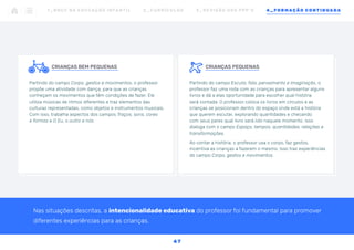 CRIANÇAS PEQUENAS
Partindo do campo Escuta, fala, pensamento e imaginação, o
professor faz uma roda com as crianças para apresentar alguns
livros e dá a elas oportunidade para escolher qual história
será contada. O professor coloca os livros em círculos e as
crianças se posicionam dentro do espaço onde está a história
que querem escutar, explorando quantidades e checando
com seus pares qual livro será lido naquele momento. Isso
dialoga com o campo Espaço, tempos, quantidades, relações e
transformações.
Ao contar a história, o professor usa o corpo, faz gestos,
incentiva as crianças a fazerem o mesmo. Isso traz experiências
do campo Corpo, gestos e movimentos.
	
		
CRIANÇAS BEM PEQUENAS
Partindo do campo Corpo, gestos e movimentos, o professor
propõe uma atividade com dança, para que as crianças
conheçam os movimentos que têm condições de fazer. Ele
utiliza músicas de ritmos diferentes e traz elementos das
culturas representadas, como objetos e instrumentos musicais.
Com isso, trabalha aspectos dos campos Traços, sons, cores
e formas e O Eu, o outro e nós.
Nas situações descritas, a intencionalidade educativa do professor foi fundamental para promover
diferentes experiências para as crianças.
1 _ B N C C N A E D U C AÇ ÃO I N FA N T I L 2 _ C U R R Í C U L O S 3 _ R E V I SÃO D O S P P P ’ S 4 _ F O R M AÇÃO C O N T I N UA DA
47
 