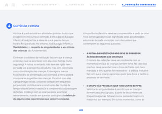 4 Currículo e rotina
A importância da rotina deve ser compreendida a partir de uma
nova construção curricular, significada pelas possibilidades
estruturais de cada município, com discussões que
contemplem as seguintes questões:
•	 A ROTINA DA INSTITUIÇÃO NÃO DEVE SE SOBREPOR
ÀS NECESSIDADES DAS CRIANÇAS
O horário das refeições deve ser condizente com os
momentos em que as crianças sentem fome. No caso das
creches, deve-se evitar fazer a troca de fralda com hora
marcada, e sim, quando for necessária - a prática, inclusive
faz com que a criança aprenda a pedir pela troca e facilite o
processo de desfralde.
•	 O GRUPO NÃO PRECISA FAZER TUDO JUNTO SEMPRE
Valorizar as singularidades é permitir que as crianças
formem pequenos grupos, a partir de seus interesses.
Enquanto algumas folheiam livros, outras brincam com
massinha, por exemplo. Em outros momentos, como ao
A rotina é que traduzirá em atividades práticas tudo o que
está previsto no currículo alinhado à BNCC para Educação
Infantil. A tradição traz a ideia de que é preciso ter um
horário fixo para tudo. No entanto, na Educação Infantil, a
flexibilidade e o respeito às singularidades e aos ritmos
das crianças são fundamentais.
Conhecer o cotidiano da instituição faz com que a criança
entenda o que vai acontecer com ela e isso lhe traz muita
segurança. A rotina, no entanto, não deve ser rígida nem
pensada sob a perspectiva do adulto, mas, sim, construída
com a contribuição das crianças. Entre alguns marcos
fixos (horário de alimentação, por exemplo), a rotina poderá
incorporar as sugestões das crianças. Construir com elas
a programação do dia, utilizando cartazes em sequência,
por exemplo, contribui para a construção das noções de
temporalidade (antes e depois) e a compreensão da passagem
do tempo. O diálogo com as crianças pode acontecer
semanalmente, ocasião em que elas participam da definição
de algumas das experiências que serão vivenciadas.
1 _ B N C C N A E D U C AÇ ÃO I N FA N T I L 2 _ C U R R Í C U L O S 3 _ R E V I SÃO D O S P P P ’ S 4 _ F O R M AÇÃO C O N T I N UA DA
4 8
 