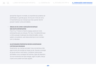apresentar alguma novidade, as experiências poderão ser
partilhadas no grande grupo. Se houver a hora do sono,
é importante que as crianças que não queiram dormir
possam realizar outras atividades.
•	 ÁREAS AO AR LIVRE E VARIAÇÃO DO ESPAÇO
SÃO MUITO IMPORTANTES
Ficar 4 ou 7 horas no mesmo espaço pode ser muito
estressante para as crianças. Por isso, é fundamental que
a rotina preveja mudanças de ambiente (pátio, outras
salas) e, se possível, usar áreas externas e com contato
com a natureza.
•	 AS ATIVIDADES PROPOSTAS DEVEM ACOMPANHAR
O RITMO DAS CRIANÇAS
Geralmente, as crianças acordam meio sonolentas e têm
alguns picos de energia ao longo do dia. Quando a energia
do grupo estiver mais baixa, o professor pode propor
atividades como contação de histórias, jogos de tabuleiro.
Já nos momentos de mais energia, jogos no pátio, dança
e percursos podem ser boas opções.
1 _ B N C C N A E D U C AÇ ÃO I N FA N T I L 2 _ C U R R Í C U L O S 3 _ R E V I SÃO D O S P P P ’ S 4 _ F O R M AÇÃO C O N T I N UA DA
4 9
 