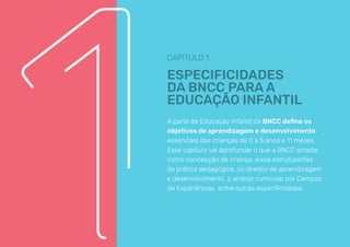 CAPÍTULO 1
ESPECIFICIDADES
DA BNCC PARA A
EDUCAÇÃO INFANTIL
A parte de Educação Infantil da BNCC define os
objetivos de aprendizagem e desenvolvimento
essenciais das crianças de 0 a 5 anos e 11 meses.
Esse capítulo vai aprofundar o que a BNCC propõe
como concepção de criança, eixos estruturantes
da prática pedagógica, os direitos de aprendizagem
e desenvolvimento, o arranjo curricular por Campos
de Experiências, entre outras especificidades.
 