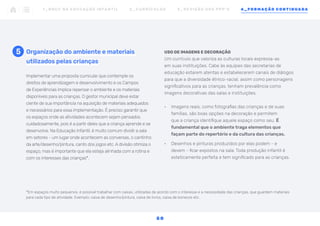 Implementar uma proposta curricular que contemple os
direitos de aprendizagem e desenvolvimento e os Campos
de Experiências implica repensar o ambiente e os materiais
disponíveis para as crianças. O gestor municipal deve estar
ciente de sua importância na aquisição de materiais adequados
e necessários para essa implementação. É preciso garantir que
os espaços onde as atividades acontecem sejam pensados
cuidadosamente, pois é a partir deles que a criança aprende e se
desenvolve. Na Educação Infantil, é muito comum dividir a sala
em setores - um lugar onde acontecem as conversas, o cantinho
da arte/desenho/pintura, canto dos jogos etc. A divisão otimiza o
espaço, mas é importante que ela esteja alinhada com a rotina e
com os interesses das crianças*.
Organização do ambiente e materiais
utilizados pelas crianças
USO DE IMAGENS E DECORAÇÃO
Um currículo que valoriza as culturas locais expressa-as
em suas instituições. Cabe às equipes das secretarias de
educação estarem atentas e estabelecerem canais de diálogos
para que a diversidade étnico-racial, assim como personagens
significativos para as crianças, tenham prevalência como
imagens decorativas das salas e instituições.
•	 Imagens reais, como fotografias das crianças e de suas
famílias, são boas opções na decoração e permitem
que a criança identifique aquele espaço como seu. É
fundamental que o ambiente traga elementos que
façam parte do repertório e da cultura das crianças.
•	 Desenhos e pinturas produzidos por elas podem - e
devem - ficar expostos na sala. Toda produção infantil é
esteticamente perfeita e tem significado para as crianças.
5
*Em espaços muito pequenos, é possível trabalhar com caixas, utilizadas de acordo com o interesse e a necessidade das crianças, que guardem materiais
para cada tipo de atividade. Exemplo: caixa de desenho/pintura, caixa de livros, caixa de bonecos etc.
1 _ B N C C N A E D U C AÇ ÃO I N FA N T I L 2 _ C U R R Í C U L O S 3 _ R E V I SÃO D O S P P P ’ S 4 _ F O R M AÇÃO C O N T I N UA DA
5 0
 