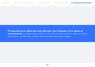 É fundamental que os objetos que serão explorados, como brinquedos e livros, fiquem em
locais acessíveis. As estantes baixas podem ser muito úteis, pois além de deixar os objetos ao alcance
dos pequenos, permitem que o professor tenha uma ampla visão de todo o espaço.
1 _ B N C C N A E D U C AÇ ÃO I N FA N T I L 2 _ C U R R Í C U L O S 3 _ R E V I SÃO D O S P P P ’ S 4 _ F O R M AÇÃO C O N T I N UA DA
5 1
 