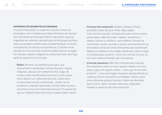 •	 Crianças bem pequenas: Quebra-cabeças simples,
bambolês, túneis de pano, tintas, lápis, papéis.
Instrumentos musicais. Fantasias de super heróis e outros
personagens, além de roupas, sapatos, acessórios e
objetos usados no cotidiano, como telefone, teclado de
computador, óculos, conchas e outros, para favorecerem as
brincadeiras de faz de conta. Brinquedos que representam
objetos do cotidiano como fogão, panelinhas, carros e legos
ou similares para construir. Livros com animais, em pop up,
com som e textura também são importantes.
•	 Crianças pequenas: além dos indicados para crianças
bem pequenas, pode-se incluir quebra-cabeça com mais
peças, jogos com regras simples - como jogo da memória
e dominó -, livros que tragam situações representativas do
cotidiano infantil e explorem curiosidades infantis, assim
como diferentes gêneros textuais. Papéis de diferentes
tipos e cores, lápis e canetas hidrocores, argila para
modelar e massinha são itens essenciais.
MATERIAIS UTILIZADOS PELAS CRIANÇAS
É fundamental prever no orçamento anual a compra de
brinquedos, livros e objetos que serão oferecidos às crianças
nas instituições de Educação Infantil. Veja abaixo algumas
sugestões de materiais indicados para os três grupos de faixa
etária que podem contribuir para a implementação curricular,
considerando os Campos de Experiências. E lembre-se de
valorizar as culturas locais, trazendo objetos típicos da região.
Por exemplo, objetos indígenas ou artesanato local, caso faça
parte do repertório do município.
•	 Bebês: Bonecos, de preferência de pano, que
representem a diversidade humana (brancos, negros,
indígenas, pessoas com deficiência etc). Jogos de
encaixe, bolas de diferentes tamanhos e cores, assim
como objetos com diferentes texturas. Cubos leves
e macios para montar e desmontar - podem ser de
borracha ou papelão higienizado. Animais feitos de pano,
carrinhos e livros com diferentes texturas. É fundamental
que os materiais disponíveis para os bebês sejam macios.
1 _ B N C C N A E D U C AÇ ÃO I N FA N T I L 2 _ C U R R Í C U L O S 3 _ R E V I SÃO D O S P P P ’ S 4 _ F O R M AÇÃO C O N T I N UA DA
5 2
 