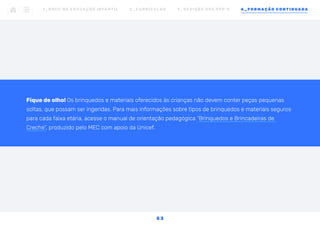 Fique de olho! Os brinquedos e materiais oferecidos às crianças não devem conter peças pequenas
soltas, que possam ser ingeridas. Para mais informações sobre tipos de brinquedos e materiais seguros
para cada faixa etária, acesse o manual de orientação pedagógica “Brinquedos e Brincadeiras de
Creche”, produzido pelo MEC com apoio da Unicef.
1 _ B N C C N A E D U C AÇ ÃO I N FA N T I L 2 _ C U R R Í C U L O S 3 _ R E V I SÃO D O S P P P ’ S 4 _ F O R M AÇÃO C O N T I N UA DA
5 3
 