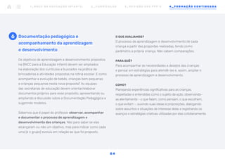 Os objetivos de aprendizagem e desenvolvimento propostos
na BNCC para a Educação Infantil devem ser ampliados
na elaboração dos currículos e buscados na prática de
brincadeiras e atividades propostas na rotina escolar. E como
acompanhar a evolução de bebês, crianças bem pequenas
e crianças pequenas nesta nova proposta? As equipes
das secretarias de educação devem orientar/elaborar
documentos próprios para esse propósito, apresentando ou
ampliando a discussão sobre a Documentação Pedagógica e
sugerindo modelos.
Sabemos que é papel do professor observar, acompanhar
e documentar o processo de aprendizagem e
desenvolvimento das crianças. Não para saber se elas
alcançaram ou não um objetivo, mas para indicar como cada
uma (e o grupo) evoluiu em relação ao que foi proposto.
Documentação pedagógica e
acompanhamento da aprendizagem
e desenvolvimento
O QUE AVALIAMOS?
O processo de aprendizagem e desenvolvimento de cada
criança a partir das propostas realizadas, tendo como
parâmetro a própria criança. Não cabem comparações.
PARA QUÊ?
Para acompanhar as necessidades e desejos das crianças
e pensar em estratégias para atendê-las e, assim, ampliar o
processo de aprendizagem e desenvolvimento.
COMO?
Planejando experiências significativas para as crianças,
respeitadas e entendidas como o sujeito da ação, observando-
as atentamente - o que falam, como pensam, o que escolhem,
o que evitam -, ouvindo suas ideias e proposições, dialogando
sobre assuntos e situações de interesse delas e registrando os
avanços e estratégias criativas utilizadas por elas cotidianamente.
6
1 _ B N C C N A E D U C AÇ ÃO I N FA N T I L 2 _ C U R R Í C U L O S 3 _ R E V I SÃO D O S P P P ’ S 4 _ F O R M AÇÃO C O N T I N UA DA
5 4
 