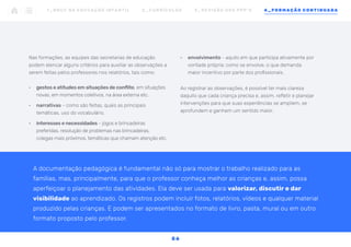 •	 envolvimento - aquilo em que participa ativamente por
vontade própria; como se envolve, o que demanda
maior incentivo por parte dos profissionais.
Ao registrar as observações, é possível ter mais clareza
daquilo que cada criança precisa e, assim, refletir e planejar
intervenções para que suas experiências se ampliem, se
aprofundem e ganhem um sentido maior.
Nas formações, as equipes das secretarias de educação
podem elencar alguns critérios para auxiliar as observações a
serem feitas pelos professores nos relatórios, tais como:
•	 gestos e atitudes em situações de conflito, em situações
novas, em momentos coletivos, na área externa etc.
•	 narrativas - como são feitas, quais as principais
temáticas, uso do vocabulário.
•	 interesses e necessidades - jogos e brincadeiras
preferidas, resolução de problemas nas brincadeiras,
colegas mais próximos, temáticas que chamam atenção etc.
A documentação pedagógica é fundamental não só para mostrar o trabalho realizado para as
famílias, mas, principalmente, para que o professor conheça melhor as crianças e, assim, possa
aperfeiçoar o planejamento das atividades. Ela deve ser usada para valorizar, discutir e dar
visibilidade ao aprendizado. Os registros podem incluir fotos, relatórios, vídeos e qualquer material
produzido pelas crianças. E podem ser apresentados no formato de livro, pasta, mural ou em outro
formato proposto pelo professor.
1 _ B N C C N A E D U C AÇ ÃO I N FA N T I L 2 _ C U R R Í C U L O S 3 _ R E V I SÃO D O S P P P ’ S 4 _ F O R M AÇÃO C O N T I N UA DA
5 6
 