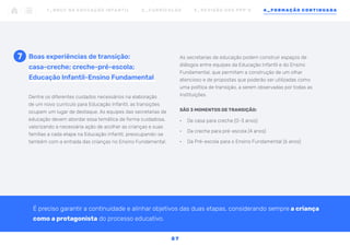 Dentre os diferentes cuidados necessários na elaboração
de um novo currículo para Educação Infantil, as transições
ocupam um lugar de destaque. As equipes das secretarias de
educação devem abordar essa temática de forma cuidadosa,
valorizando a necessária ação de acolher as crianças e suas
famílias a cada etapa na Educação Infantil, preocupando-se
também com a entrada das crianças no Ensino Fundamental.
Boas experiências de transição:
casa-creche; creche-pré-escola;
Educação Infantil-Ensino Fundamental
As secretarias de educação podem construir espaços de
diálogos entre equipes da Educação Infantil e do Ensino
Fundamental, que permitam a construção de um olhar
atencioso e de propostas que poderão ser utilizadas como
uma política de transição, a serem observadas por todas as
instituições.
SÃO 3 MOMENTOS DE TRANSIÇÃO:
•	 De casa para creche (0-3 anos)
•	 Da creche para pré-escola (4 anos)
•	 Da Pré-escola para o Ensino Fundamental (6 anos)
7
1 _ B N C C N A E D U C AÇ ÃO I N FA N T I L 2 _ C U R R Í C U L O S 3 _ R E V I SÃO D O S P P P ’ S 4 _ F O R M AÇÃO C O N T I N UA DA
5 7
É preciso garantir a continuidade e alinhar objetivos das duas etapas, considerando sempre a criança
como a protagonista do processo educativo.
 