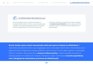 DA CRECHE PARA A PRÉ-ESCOLA (4 anos)
Se as duas etapas forem na mesma instituição, os
currículos devem estar em sintonia: o que se pensou para
os bebês e crianças bem pequenas deve ser continuado
para as crianças pequenas. Se houver mudança de
instituição nesta fase, é importante que haja novamente
um processo de acolhimento e que a criança e a família
conheçam o local e o ambiente que ela frequentará na
próxima etapa.
1 _ B N C C N A E D U C AÇ ÃO I N FA N T I L 2 _ C U R R Í C U L O S 3 _ R E V I SÃO D O S P P P ’ S 4 _ F O R M AÇÃO C O N T I N UA DA
5 9
Na pré-escola, passa a haver uma pressão maior para que as crianças se alfabetizem. É
importante não perder de vista o que a legislação prevê: a Educação Infantil está comprometida com o
desenvolvimento integral das crianças (LDB/96). Como já vimos no início deste capítulo, na Educação
Infantil, o professor deve proporcionar acesso à cultura escrita, criando situações nas quais as
crianças possam ter contato com materiais impressos e sejam incentivados à escrita espontânea,
sem a obrigação de sistematizar processos de alfabetização.
 