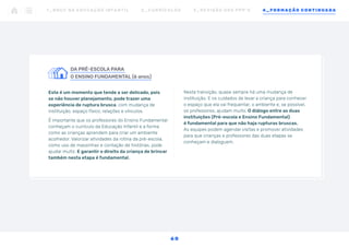 DA PRÉ-ESCOLA PARA
		
O ENSINO FUNDAMENTAL (6 anos)
Este é um momento que tende a ser delicado, pois
se não houver planejamento, pode trazer uma
experiência de ruptura brusca, com mudança de
instituição, espaço físico, relações e vínculos.
É importante que os professores do Ensino Fundamental
conheçam o currículo da Educação Infantil e a forma
como as crianças aprendem para criar um ambiente
acolhedor. Valorizar atividades da rotina da pré-escola,
como uso de massinhas e contação de histórias, pode
ajudar muito. E garantir o direito da criança de brincar
também nesta etapa é fundamental.
Nesta transição, quase sempre há uma mudança de
instituição. E os cuidados de levar a criança para conhecer
o espaço que ela vai frequentar, o ambiente e, se possível,
os professores, ajudam muito. O diálogo entre as duas
instituições (Pré-escola e Ensino Fundamental)
é fundamental para que não haja rupturas bruscas.
As equipes podem agendar visitas e promover atividades
para que crianças e professores das duas etapas se
conheçam e dialoguem.
1 _ B N C C N A E D U C AÇ ÃO I N FA N T I L 2 _ C U R R Í C U L O S 3 _ R E V I SÃO D O S P P P ’ S 4 _ F O R M AÇÃO C O N T I N UA DA
6 0
 