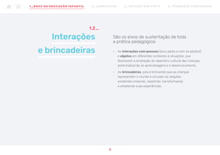 São os eixos de sustentação de toda
a prática pedagógica:
•	 As interações com pessoas (seus pares e com os adultos)
e objetos em diferentes contextos e situações, que
favorecem a ampliação do repertório cultural das crianças,
potencializando as aprendizagens e o desenvolvimento.
•	 As brincadeiras, pois é brincando que as crianças
representam o mundo e simulam as relações
existentes imitando, repetindo, transformando
e ampliando suas experiências.
Interações
e brincadeiras
1.2
7
1 _ B N C C N A E D U CAÇÃO I N FA N T I L 2 _ C U R R Í C U L O S 3 _ R E V I SÃO D O S P P P ’ S 4 _ F O R M AÇ ÃO C O N T I N UA DA
 