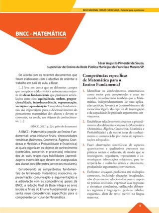 9
BASE NACIONAL COMUM CURRICULAR – Material para o professor
BNCC – MATEMÁTICA
César Augusto Pimentel de Souza,
supervisor de Ensino da Rede Pública Municipal de Francisco Morato/SP.
De acordo com os recentes documentos que
foram elaborados com o objetivo de orientar o
trabalho em sala de aula, a Base
[...] leva em conta que os diferentes campos
que compõem a Matemática reúnem um conjun-
to de ideias fundamentais que produzem articu-
lações entre eles: equivalência, ordem, propor-
cionalidade, interdependência, representação,
variação e aproximação. Essas ideias fundamen-
tais são importantes para o desenvolvimento do
pensamento matemático dos alunos e devem se
converter, na escola, em objetos de conhecimen-
to. [...]
(BNCC, 2017, p. 224, grifos do documento)
A BNCC – Matemática propõe ao Ensino Fun-
damental – anos iniciais e finais – cinco unidades
temáticas (Números, Geometria, Álgebra, Gran-
dezas e Medidas e Probabilidade e Estatística)
as quais organizam os objetos de conhecimento
(conteúdos, conceitos e processos) relaciona-
dos às suas respectivas habilidades (aprendi-
zagens essenciais que devem ser asseguradas
aos alunos nos diferentes contextos escolares).
Considerando as competências fundamen-
tais do letramento matemático (raciocínio, re-
presentação, comunicação e argumentação) e
a articulação com as competências gerais da
BNCC, a redação final da Base integra os anos
iniciais e finais do Ensino Fundamental e apre-
senta nove competências específicas para o
componente curricular de Matemática.
Competências específicas
de Matemática para o
Ensino Fundamental
1. Identificar os conhecimentos matemáticos
como meios para compreender e atuar no
mundo, reconhecendo também que a Mate-
mática, independentemente de suas aplica-
ções práticas, favorece o desenvolvimento do
raciocínio lógico, do espírito de investigação
e da capacidade de produzir argumentos con-
vincentes.
2. Estabelecer relações entre conceitos e procedi-
mentos dos diferentes campos da Matemática
(Aritmética, Álgebra, Geometria, Estatística e
Probabilidade) e de outras áreas do conheci-
mento e comunicá-las por meio de represen-
tações adequadas.
3. Fazer observações sistemáticas de aspectos
quantitativos e qualitativos presentes nas
práticas sociais e culturais, de modo que se
investiguem, organizem, representem e co-
muniquem informações relevantes, para in-
terpretá-las e avaliá-las crítica e eticamente,
produzindo argumentos convincentes.
4. Enfrentar situações-problema em múltiplos
contextos, incluindo situações imaginadas,
não diretamente relacionadas com o aspec-
to prático-utilitário, expressar suas respostas
e sintetizar conclusões, utilizando diferen-
tes registros e linguagens: gráficos, tabelas,
esquemas, além de texto escrito na língua
materna.
009-010-BNCC-PG-M-Generico-M17.indd 9 22/07/17 18:09
 