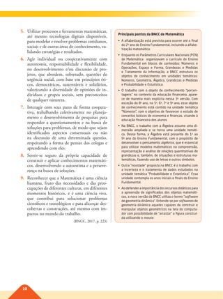 10
5. Utilizar processos e ferramentas matemáticas,
até mesmo tecnologias digitais disponíveis,
para modelar e resolver problemas cotidianos,
sociais e de outras áreas de conhecimento, va-
lidando estratégias e resultados.
6. Agir individual ou cooperativamente com
autonomia, responsabilidade e flexibilidade,
no desenvolvimento e/ou discussão de pro-
jetos, que abordem, sobretudo, questões de
urgência social, com base em princípios éti-
cos, democráticos, sustentáveis e solidários,
valorizando a diversidade de opiniões de in-
divíduos e grupos sociais, sem preconceitos
de qualquer natureza.
7. Interagir com seus pares de forma coopera-
tiva, trabalhando coletivamente no planeja-
mento e desenvolvimento de pesquisas para
responder a questionamentos e na busca de
soluções para problemas, de modo que sejam
identificados aspectos consensuais ou não
na discussão de uma determinada questão,
respeitando a forma de pensar dos colegas e
aprendendo com eles.
8. Sentir-se seguro da própria capacidade de
construir e aplicar conhecimentos matemáti-
cos, desenvolvendo a autoestima e a perseve-
rança na busca de soluções.
9. Reconhecer que a Matemática é uma ciência
humana, fruto das necessidades e das preo-
cupações de diferentes culturas, em diferentes
momentos históricos, e é uma ciência viva,
que contribui para solucionar problemas
científicos e tecnológicos e para alicerçar des-
cobertas e construções, até mesmo com im-
pactos no mundo do trabalho.
(BNCC, 2017, p. 223)
Principais pontos da BNCC de Matemática
•	 A	alfabetização	está	prevista	para	ocorrer	até	o	final	
do	2o
	ano	do	Ensino	Fundamental,	incluindo	a	alfabe-
tização	matemática.
•	 Enquanto	os	Parâmetros	Curriculares	Nacionais	(PCN)	
de	 Matemática	 	 organizavam	 o	 currículo	 do	 Ensino	
Fundamental	 em	 blocos	 de	 conteúdos:	 Números	 e		
Operações,	 Espaço	 e	 Forma,	 Grandezas	 e	 Medidas		
e	 Tratamento	 da	 Informação,	 a	 BNCC	 estrutura	 os	
objetos	 de	 conhecimento	 em	 unidades	 temáticas:	
Números,	Geometria,	Álgebra,	Grandezas	e	Medidas	
e	Probabilidade	e	Estatística.
•	 O	 trabalho	 com	 o	 objeto	 de	 conhecimento	 “porcen-
tagens”	no	contexto	da	educação	financeira,	apare-
ce	 de	 maneira	 mais	 explícita	 nessa	 3a
	 versão.	 Com		
exceção	do	8o
	ano,	no	5o
,	6o
,	7o
	e	9o
	ano,	esse	objeto	
de	conhecimento	está	contido	na	unidade	temática	
“Números”,	com	o	objetivo	de	favorecer	o	estudo	de	
conceitos	básicos	de	economia	e	finanças,	visando	à	
educação	financeira	dos	alunos.
•	 Na	BNCC,	o	trabalho	com	a	Álgebra	assume	uma	di-
mensão	 ampliada	 e	 se	 torna	 uma	 unidade	 temáti-
ca.	 Dessa	 forma,	 a	 Álgebra	 está	 presente	 do	 1o
	 ao	
9o
	 ano	 do	 Ensino	 Fundamental,	 com	 o	 propósito	de		
desenvolver	o	pensamento	algébrico,	que	é	essencial	
para	utilizar	modelos	matemáticos	na	compreensão,	
representação	e	análise	de	relações	quantitativas	de	
grandezas	e,	também,	de	situações	e	estruturas	ma-
temáticas,	fazendo	uso	de	letras	e	outros	símbolos.
•	 Outra	“novidade”	proposta	na	BNCC	é	o	trabalho	com	
a	incerteza	e	o	tratamento	de	dados	estudados	na	
unidade	temática	“Probabilidade	e	Estatística”.	Essa	
unidade	contempla	os	anos	iniciais	e	finais	do	Ensino	
Fundamental.
•	 Ao	defender	a	importância	dos	recursos	didáticos	para	
a	apreensão	de	significados	dos	objetos	matemáti-
cos,	a	nova	versão	da	BNCC	utiliza	o	termo	“software		
de	geometria	dinâmica”.	Entende-se	por	softwares	de		
geometria	dinâmica	aqueles	capazes	de	construir	e	
manipular	objetos	geométricos	na	tela	do	computa-
dor	com	possibilidade	de	“arrastar”	a	figura	construí-
da	utilizando	o	mouse.
009-010-BNCC-PG-M-Generico-M17.indd 10 22/07/17 18:09
 