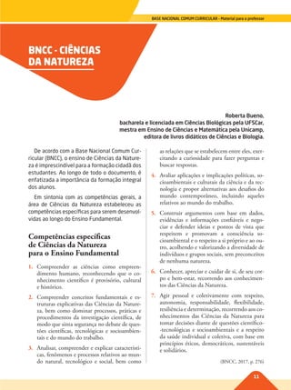 11
BASE NACIONAL COMUM CURRICULAR – Material para o professor
BNCC - CIÊNCIAS
DA NATUREZA
Roberta Bueno,
bacharela e licenciada em Ciências Biológicas pela UFSCar,
mestra em Ensino de Ciências e Matemática pela Unicamp,
editora de livros didáticos de Ciências e Biologia.
De acordo com a Base Nacional Comum Cur-
ricular (BNCC), o ensino de Ciências da Nature-
za é imprescindível para a formação cidadã dos
estudantes. Ao longo de todo o documento, é
enfatizada a importância da formação integral
dos alunos.
Em sintonia com as competências gerais, a
área de Ciências da Natureza estabeleceu as
competências específicas para serem desenvol-
vidas ao longo do Ensino Fundamental.
Competências específicas
de Ciências da Natureza
para o Ensino Fundamental
1. Compreender as ciências como empreen-
dimento humano, reconhecendo que o co-
nhecimento científico é provisório, cultural
e histórico.
2. Compreender conceitos fundamentais e es-
truturas explicativas das Ciências da Nature-
za, bem como dominar processos, práticas e
procedimentos da investigação científica, de
modo que sinta segurança no debate de ques-
tões científicas, tecnológicas e socioambien-
tais e do mundo do trabalho.
3. Analisar, compreender e explicar característi-
cas, fenômenos e processos relativos ao mun-
do natural, tecnológico e social, bem como
as relações que se estabelecem entre eles, exer-
citando a curiosidade para fazer perguntas e
buscar respostas.
4. Avaliar aplicações e implicações políticas, so-
cioambientais e culturais da ciência e da tec-
nologia e propor alternativas aos desafios do
mundo contemporâneo, incluindo aqueles
relativos ao mundo do trabalho.
5. Construir argumentos com base em dados,
evidências e informações confiáveis e nego-
ciar e defender ideias e pontos de vista que
respeitem e promovam a consciência so-
cioambiental e o respeito a si próprio e ao ou-
tro, acolhendo e valorizando a diversidade de
indivíduos e grupos sociais, sem preconceitos
de nenhuma natureza.
6. Conhecer, apreciar e cuidar de si, de seu cor-
po e bem-estar, recorrendo aos conhecimen-
tos das Ciências da Natureza.
7. Agir pessoal e coletivamente com respeito,
autonomia, responsabilidade, flexibilidade,
resiliência e determinação, recorrendo aos co-
nhecimentos das Ciências da Natureza para
tomar decisões diante de questões científico-
-tecnológicas e socioambientais e a respeito
da saúde individual e coletiva, com base em
princípios éticos, democráticos, sustentáveis
e solidários.
(BNCC, 2017, p. 276)
011-013-BNCC-PG-C-Generico-M17.indd 11 22/07/17 18:09
 