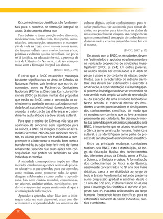 12
Os conhecimentos científicos são fundamen-
tais para o processo de formação integral do
aluno. O documento afirma que
Para debater e tomar posição sobre alimentos,
medicamentos, combustíveis, transportes, comu-
nicações, contracepção, saneamento e manuten-
ção da vida na Terra, entre muitos outros temas,
são imprescindíveis tanto conhecimentos éticos,
políticos e culturais quanto científicos. Isso por si
só já justifica, na educação formal, a presença da
área de Ciências da Natureza, e de seu compro-
misso com a formação integral dos alunos.
(BNCC, 2017, p. 273)
É certo que a BNCC estabelece mudanças
bastante significativas na área de Ciências da
Natureza. Porém, vale lembrar que outros do-
cumentos, como os Parâmetros Curriculares
Nacionais (PCN) e as Diretrizes Curriculares Na-
cionais (DCN) já traziam muitas das propostas
que estão na BNCC, como a concepção do co-
nhecimento curricular contextualizado na reali-
dade local, social e individual da escola e do seu
alunado, a valorização das diferenças e o aten-
dimento à pluralidade e à diversidade cultural.
Para que o ensino de Ciências não seja um
apanhado de conceitos sem significado para
os alunos, a BNCC dá atenção especial ao letra-
mento científico. Mais do que conhecer concei-
tos, os alunos precisam ser habilitados a com-
preender e a interpretar o mundo, bem como a
transformá-lo, ou seja, interferir nele de forma
consciente, sabendo que suas ações têm con-
sequências que podem ser refletidas na vida
individual e coletiva.
A sociedade contemporânea impõe um olhar
inovador e inclusivo a questões centrais do proces-
so educativo: o que aprender, para que aprender,
como ensinar, como promover redes de apren-
dizagem colaborativa e como avaliar o aprendi-
zado. No novo cenário mundial, comunicar-se,
ser criativo, analítico-crítico, participativo, pro-
dutivo e responsável requer muito mais do que a
acumulação de informações.
Aprender a aprender, saber lidar com a infor-
mação cada vez mais disponível, atuar com dis-
cernimento e responsabilidade nos contextos das
culturas digitais, aplicar conhecimentos para re-
solver problemas, ter autonomia para tomar de-
cisões, ser proativo para identificar os dados de
uma situação e buscar soluções, são competências
que se contrapõem à concepção de conhecimento
desinteressado e erudito entendido como fim em
si mesmo.
(BNCC, 2017, p. 17)
De acordo com a BNCC, os estudantes devem
ser “estimulados e apoiados no planejamento e
na realização cooperativa de atividades inves-
tigativas” (BNCC, p. 274). Em outras palavras,
os alunos devem ser estimulados a ir além do
passo a passo e do conjunto de etapas prede-
finidas, que é característico do método cientí-
fico; eles devem ser estimulados a exercitar a
observação, a experimentação e a investigação.
O processo investigativo deve ser entendido no
seu sentido mais amplo; vai além da reprodução
ou da execução de uma atividade laboratorial.
Nesse sentido, é essencial motivar os estu-
dantes a serem questionadores e divulgadores
dos conhecimentos científicos, de modo que
se construa um caminho que os leve a exercer
plenamente sua cidadania. No desenvolvimen-
to das aprendizagens essenciais propostas pela
BNCC, é importante que os alunos reconheçam
a Ciência como construção humana, histórica e
cultural, e se identifiquem como parte do pro-
cesso de construção do conhecimento científico.
Entre as principais mudanças curriculares
trazidas pela BNCC está a distribuição, ao lon-
go da Educação Básica, dos conhecimentos
das diferentes áreas da Ciência, como a Física,
a Química, a Biologia e outras. A formalização
dos conhecimentos de Física e de Química,
usualmente concentrados no 9o
ano dos livros
didáticos, passa a ser distribuída ao longo de
todo o Ensino Fundamental, estando presente
numa progressão gradual e contínua desde o
1o
ano até o 9o
ano, instrumentando os alunos
para a investigação científica. O mesmo é pro-
posto para os assuntos relacionados ao corpo
humano, fornecendo bases científicas para os
estudantes cuidarem da saúde individual, cole-
tiva e ambiental.
011-013-BNCC-PG-C-Generico-M17.indd 12 28/07/17 16:46
 