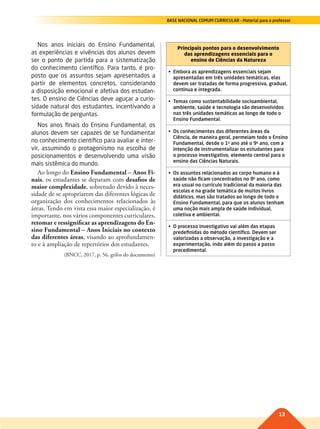 13
BASE NACIONAL COMUM CURRICULAR – Material para o professor
Nos anos iniciais do Ensino Fundamental,
as experiências e vivências dos alunos devem
ser o ponto de partida para a sistematização
do conhecimento científico. Para tanto, é pro-
posto que os assuntos sejam apresentados a
partir de elementos concretos, considerando
a disposição emocional e afetiva dos estudan-
tes. O ensino de Ciências deve aguçar a curio-
sidade natural dos estudantes, incentivando a
formulação de perguntas.
Nos anos finais do Ensino Fundamental, os
alunos devem ser capazes de se fundamentar
no conhecimento científico para avaliar e inter-
vir, assumindo o protagonismo na escolha de
posicionamentos e desenvolvendo uma visão
mais sistêmica do mundo.
Ao longo do Ensino Fundamental – Anos Fi-
nais, os estudantes se deparam com desafios de
maior complexidade, sobretudo devido à neces-
sidade de se apropriarem das diferentes lógicas de
organização dos conhecimentos relacionados às
áreas. Tendo em vista essa maior especialização, é
importante, nos vários componentes curriculares,
retomar e ressignificar as aprendizagens do En-
sino Fundamental – Anos Iniciais no contexto
das diferentes áreas, visando ao aprofundamen-
to e à ampliação de repertórios dos estudantes.
(BNCC, 2017, p. 56, grifos do documento)
Principais pontos para o desenvolvimento
das aprendizagens essenciais para o
ensino de Ciências da Natureza
•	 Embora	as	aprendizagens	essenciais	sejam	
apresentadas em três unidades temáticas, elas
devem ser tratadas de forma progressiva, gradual,
contínua e integrada.
•	 Temas	como	sustentabilidade	socioambiental,	
ambiente, saúde e tecnologia são desenvolvidos
nas três unidades temáticas ao longo de todo o
Ensino Fundamental.
•	 Os	conhecimentos	das	diferentes	áreas	da	
Ciência, de maneira geral, permeiam todo o Ensino
Fundamental, desde o 1o
ano até o 9o
ano, com a
intenção	de	instrumentalizar	os	estudantes	para	
o processo investigativo, elemento central para o
ensino das Ciências Naturais.
•	 Os	assuntos	relacionados	ao	corpo	humano	e	à	
saúde não ficam concentrados no 8o
ano, como
era usual no currículo tradicional da maioria das
escolas e na grade temática de muitos livros
didáticos, mas são tratados ao longo de todo o
Ensino Fundamental, para que os alunos tenham
uma noção mais ampla de saúde individual,
coletiva e ambiental.
•	 O	processo	investigativo	vai	além	das	etapas	
predefinidas do método científico. Devem ser
valorizadas	a	observação,	a	investigação	e	a	
experimentação, indo além do passo a passo
procedimental.
011-013-BNCC-PG-C-Generico-M17.indd 13 22/07/17 18:09
 