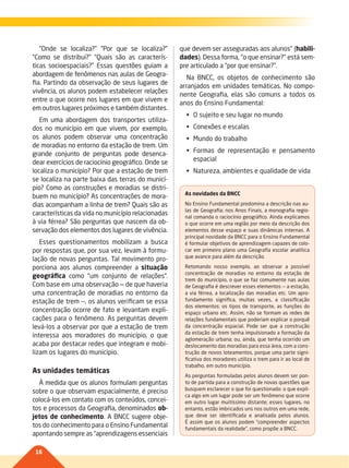 16
“Onde se localiza?” “Por que se localiza?”
“Como se distribui?” “Quais são as caracterís-
ticas socioespaciais?” Essas questões guiam a
abordagem de fenômenos nas aulas de Geogra-
fia. Partindo da observação de seus lugares de
vivência, os alunos podem estabelecer relações
entre o que ocorre nos lugares em que vivem e
em outros lugares próximos e também distantes.
Em uma abordagem dos transportes utiliza-
dos no município em que vivem, por exemplo,
os alunos podem observar uma concentração
de moradias no entorno da estação de trem. Um
grande conjunto de perguntas pode desenca-
dear exercícios de raciocínio geográfico. Onde se
localiza o município? Por que a estação de trem
se localiza na parte baixa das terras do municí-
pio? Como as construções e moradias se distri-
buem no município? As concentrações de mora-
dias acompanham a linha de trem? Quais são as
características da vida no município relacionadas
à via férrea? São perguntas que nascem da ob-
servação dos elementos dos lugares de vivência.
Esses questionamentos mobilizam a busca
por respostas que, por sua vez, levam à formu-
lação de novas perguntas. Tal movimento pro-
porciona aos alunos compreender a situação
geográfica como “um conjunto de relações”.
Com base em uma observação — de que haveria
uma concentração de moradias no entorno da
estação de trem —, os alunos verificam se essa
concentração ocorre de fato e levantam expli-
cações para o fenômeno. As perguntas devem
levá-los a observar por que a estação de trem
interessa aos moradores do município, o que
acaba por destacar redes que integram e mobi-
lizam os lugares do município.
As unidades temáticas
À medida que os alunos formulam perguntas
sobre o que observam espacialmente, é preciso
colocá-los em contato com os conteúdos, concei-
tos e processos da Geografia, denominados ob-
jetos de conhecimento. A BNCC sugere obje-
tos do conhecimento para o Ensino Fundamental
apontando sempre as “aprendizagens essenciais
que devem ser asseguradas aos alunos” (habili-
dades). Dessa forma, “o que ensinar?” está sem-
pre articulado a “por que ensinar?”.
Na BNCC, os objetos de conhecimento são
arranjados em unidades temáticas. No compo-
nente Geografia, elas são comuns a todos os
anos do Ensino Fundamental:
•	 O	sujeito	e	seu	lugar	no	mundo
•	 Conexões	e	escalas
•	 Mundo	do	trabalho
•	 Formas	 de	 representação	 e	 pensamento	
espacial
•	 Natureza,	ambientes	e	qualidade	de	vida
As novidades da BNCC
No Ensino Fundamental predomina a descrição nas au-
las de Geografia; nos Anos Finais, a monografia regio-
nal comanda o raciocínio geográfico. Ainda explicamos
o que ocorre em uma região por meio da descrição dos
elementos desse espaço e suas dinâmicas internas. A
principal novidade da BNCC para o Ensino Fundamental
é formular objetivos de aprendizagem capazes de colo-
car em primeiro plano uma Geografia escolar analítica
que avance para além da descrição.
Retomando nosso exemplo, ao observar a possível
concentração de moradias no entorno da estação de
trem do município, o que se faz comumente nas aulas
de Geografia é descrever esses elementos — a estação,
a via férrea, a localização das moradias etc. Um apro-
fundamento significa, muitas vezes, a classificação
dos elementos: os tipos de transporte, as funções do
espaço urbano etc. Assim, não se formam as redes de
relações fundamentais que poderiam explicar o porquê
da concentração espacial. Pode ser que a construção
da estação de trem tenha impulsionado a formação da
aglomeração urbana; ou, ainda, que tenha ocorrido um
deslocamento das moradias para essa área, com a cons-
trução de novos loteamentos, porque uma parte signi-
ficativa dos moradores utiliza o trem para ir ao local de
trabalho, em outro município.
As perguntas formuladas pelos alunos devem ser pon-
to de partida para a construção de novas questões que
busquem esclarecer o que foi questionado: o que expli-
ca algo em um lugar pode ser um fenômeno que ocorre
em outro lugar muitíssimo distante; esses lugares, no
entanto, estão imbricados uns nos outros em uma rede,
que deve ser identificada e analisada pelos alunos.
É assim que os alunos podem “compreender aspectos
fundamentais da realidade”, como propõe a BNCC.
014-016-BNCC-PG-G-Generico-M17.indd 16 28/07/17 16:48
 