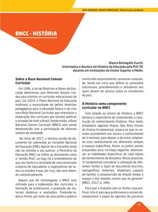 17
BASE NACIONAL COMUM CURRICULAR – Material para o professor
BNCC – HISTÓRIA
Bianca Barbagallo Zucchi,
historiadora e doutora em História da Educação pela PUC-SP,
docente em instituições de Ensino Superior e Médio.
Sobre a Base Nacional Comum
Curricular
Em 1996, a Lei de Diretrizes e Bases da Edu-
cação determinou que diretrizes fossem cria-
das para orientar os currículos educacionais do
país. Em 2014, o Plano Nacional da Educação
reafirmou a necessidade de definir diretrizes
pedagógicas para a educação básica e de criar
uma Base Nacional Curricular que orientasse a
elaboração dos currículos das escolas públicas
e privadas de todo o Brasil. Desde então, a Base
Nacional Comum Curricular (BNCC) vem sendo
desenvolvida com a participação de diversos
setores da sociedade.
No início de 2017, a terceira versão do do-
cumento foi submetida ao Conselho Nacional
de Educação (CNE). Apesar de o Conselho ainda
não ter emitido o seu parecer, o Ministério da
Educação (MEC) se refere ao documento como
a “versão final”, ou seja, há o entendimento de
que seu texto é o resultado de uma construção
conjunta de educadores e especialistas de to-
dos os estados e que, por isso, não será altera-
do substancialmente.
Depois que for homologada, a BNCC será
utilizada para a elaboração dos currículos, a
formação de professores, a produção de ma-
teriais didáticos e avaliações. Pretende-se,
dessa forma, por meio de uma política pública
construída conjuntamente, promover a equida-
de, tendo em vista que define os conteúdos
conceituais, procedimentais e atitudinais aos
quais devem ter acesso todos os estudantes
do país.
A História como componente
curricular na BNCC
Com relação ao ensino de História, a BNCC
destaca a importância de compreender a cons-
trução do conhecimento histórico. Para tanto,
estabelece algumas etapas. Nos Anos Iniciais
do Ensino Fundamental, espera-se que os es-
tudos possibilitem aos alunos o conhecimento
de si mesmos, para depois, o do outro, amplian-
do esse conhecimento em diferentes tempos
e espaços específicos. Assim, os jovens seriam
preparados para, na etapa seguinte, desenvol-
ver as habilidades específicas de cada objeto
de conhecimento da disciplina. Nesse processo,
“é fundamental considerar a utilização de dife-
rentes fontes e tipos de documento (escritos,
iconográficos, materiais, imateriais) capazes
de facilitar a compreensão da relação tempo e
espaço e das relações sociais que os geraram”
(BNCC, 2017, p. 348).
Para que o trabalho com as fontes seja pro-
fícuo, isto é, para que professores e alunos de-
sempenhem o papel de agentes do processo
017-021-BNCC-PG-H-Generico-M17.indd 17 28/07/17 16:49
 