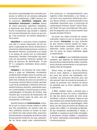 18
de ensino e aprendizagem dos conteúdos pro-
postos no âmbito de um processo adequado
ao Ensino Fundamental, a BNCC destaca cin-
co processos: identificar, comparar, con-
textualizar, interpretar e analisar. Apesar
de serem processos cognitivos complexos,
é importante que, desde os anos iniciais do
Ensino Fundamental, seja iniciado o trabalho
de instrumentalização dos alunos no que tan-
ge a tais processos, de maneira adequada à
faixa etária.
Identificar é o processo menos complexo,
mas não é o menos importante. Ele diz res-
peito à capacidade dos alunos de descrever e
caracterizar determinado processo, evento ou
documento histórico, localizando-o no tempo
e no espaço de acordo com as informações
disponíveis. Perceber informações não explí-
citas em documentos históricos também faz
parte do processo de identificação. “O que
é?” é a pergunta norteadora desse proces-
so cognitivo.
Comparar é um processo de suma impor-
tância e pode ser trabalhado, inicialmente,
estabelecendo relações entre os eventos, pro-
cessos ou documentos históricos com a reali-
dade mais imediata do aluno (no presente ou
no passado recente). Nesse sentido, perceber
o que há de semelhante e diferente entre mo-
mentos históricos distintos, salientando ruptu-
ras e continuidades, é essencial para o ensino-
-aprendizagem na disciplina de História. Vale
ressaltar que, no processo de comparação, não
se busca construir juízos de valor, mas sim
compreender as diferenças.
Quando falamos em contextualizar, enten-
de-se que os alunos reúnam saberes e ações
que lhes possibilitem, de maneira cada vez
mais autônoma, localizar no tempo, no espa-
ço e dentro de cada cultura fatos, processos,
acontecimentos e produções de diversos tipos
de documentos históricos. Ou seja, compreen-
der de forma ampla como acontecimentos
e/ou processos, e, consequentemente, seus
registros estão relacionados a um tempo, a
um local e aos respectivos referenciais cultu-
rais. Nesse sentido, a contextualização é uma
habilidade importante para a construção do
conhecimento histórico. Quem? Como? Quan-
do? Onde? Em que circunstâncias? São exem-
plos de perguntas que os alunos devem fazer
quando estudam História.
De posse dos dados oriundos da contex-
tualização, espera-se que os alunos possam,
aos poucos, interpretar, ou seja, entender
de que maneira eventos podem ter impac-
tado determinada sociedade. Identificar as
diferentes visões possíveis sobre o ocor-
rido faz parte da ampla habilidade ligada
à interpretação.
Por fim, analisar é uma habilidade bastante
complexa, que depende do desenvolvimento
dos processos anteriormente citados, reunindo,
assim, diversos conhecimentos e um posiciona-
mento crítico do estudante.
Desse modo, ao longo do Ensino Básico,
tem-se como objetivo o desenvolvimento,
por parte dos alunos, das habilidades rela-
cionadas aos processos descritos para que
eles possam fazer do estudo do passado vin-
culado ao presente uma maneira de leitura
da realidade que os torne cidadãos críticos
e autônomos.
A BNCC também chama a atenção para a
necessidade de levar em conta a experiência
de vida dos alunos do ponto de vista social,
econômico, cultural e temporal. Espera-se que
eles utilizem seus conhecimentos prévios como
base para o processo de aprendizagem. Além
disso, um dos focos do ensino de História, de
acordo com a BNCC, é a formação da identida-
de dos estudantes considerando o tempo, a
realidade e o espaço ao qual estão vinculados.
O documento ressalta também a importância
do “outro”, valorizando a diversidade cultural e
o multiculturalismo.
017-021-BNCC-PG-H-Generico-M17.indd 18 28/07/17 16:49
 