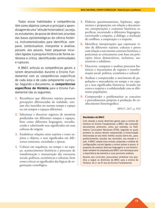 19
BASE NACIONAL COMUM CURRICULAR – Material para o professor
Todas essas habilidades e competências
têm como objetivo comum e principal a apren-
dizagem de uma “atitude historiadora”, ou seja,
os estudantes, de posse de diretrizes oriundas
das bases epistemológicas da ciência históri-
ca, instrumentalizados para identificar, com-
parar, contextualizar, interpretar e analisar,
possam, aos poucos, fazer pequenas incur-
sões ligadas à pesquisa histórica de forma au-
tônoma e crítica, identificando continuidades
e rupturas.
A BNCC articula as competências gerais a
serem desenvolvidas durante o Ensino Fun-
damental com as competências específicas
de cada área e de cada componente curricu-
lar. Segundo o documento, as competências
específicas de História para o Ensino Fun-
damental são as seguintes.
1. Reconhecer que diferentes sujeitos possuem
percepções diferenciadas da realidade, este-
jam eles inseridos no mesmo tempo e espaço
ou em tempos e espaços diferentes.
2. Selecionar e descrever registros de memória
produzidos em diferentes tempos e espaços,
bem como diferentes linguagens, reconhe-
cendo e valorizando seus significados em suas
culturas de origem.
3. Estabelecer relações entre sujeitos e entre su-
jeitos e objetos, e seus significados em dife-
rentes contextos, sociedades e épocas.
4. Colocar em sequência, no tempo e no espa-
ço, acontecimentos históricos e processos de
transformação e manutenção das estruturas
sociais, políticas, econômicas e culturais, bem
como criticar os significados das lógicas de or-
ganização cronológica.
5. Elaborar questionamentos, hipóteses, argu-
mentos e proposições em relação a documen-
tos, interpretações e contextos históricos es-
pecíficos, recorrendo a diferentes linguagens,
exercitando a empatia, o diálogo, a resolução
de conflitos, a cooperação e o respeito.
6. Identificar interpretações que expressem vi-
sões de diferentes sujeitos, culturas e povos
com relação a um mesmo contexto histórico, e
posicionar-se criticamente com base em prin-
cípios éticos democráticos, inclusivos, sus-
tentáveis e solidários.
7. Descrever, comparar e analisar processos his-
tóricos e mecanismos de ruptura e transfor-
mação social, política, econômica e cultural.
8. Analisar e compreender o movimento de po-
pulações e mercadorias no tempo e no espa-
ço e seus significados históricos, levando em
conta o respeito e a solidariedade com as dife-
rentes populações.
9. Compreender e problematizar os conceitos
e procedimentos próprios à produção do co-
nhecimento historiográfico.
(BNCC, 2017, p. 352)
Novidades da BNCC
Com relação a essas diretrizes gerais para o ensino de
História no Ensino Fundamental, a BNCC não contradiz
documentos anteriores, como, por exemplo, os Parâ-
metros Curriculares Nacionais (PCN), segundo os quais
primeiro os alunos devem compreender a historicidade
relacionada ao seu meio: família, escola, bairro etc., para,
posteriormente, estudar seu município, seu estado e o
país. A BNCC amplia esse estudo, propondo a análise de
configurações sociais ligadas a outros países e povos. A
proposta de analisar diversas linguagens e sua historici-
dade também foi ampliada pela BNCC com destaque para
a importância da memória e suas possíveis análises.
Quanto aos currículos, procuramos sintetizar nos qua-
dros a seguir as diretrizes da BNCC para o ensino de
História do 1o
ao 9o
ano do Ensino Fundamental.
017-021-BNCC-PG-H-Generico-M17.indd 19 28/07/17 16:49
 