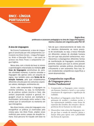 22
BNCC – LÍNGUA
PORTUGUESA
Regina Braz,
professora e assessora pedagógica na área de Língua Portuguesa,
mestra e doutora em Linguística pela PUC-SP.
A área de Linguagens
No Ensino Fundamental, a área de Lingua-
gens é constituída por três componentes cur-
riculares nos Anos Iniciais — Língua Portugue-
sa, Artes e Educação Física —, aos quais se
acresce nos Anos Finais o componente Lín-
gua Inglesa.
Nessa área, com o intuito de levar os alunos
a aprendizagens relacionadas às múltiplas prá-
ticas de linguagens constitutivas de varia-
das atividades humanas, é preciso conceber a
linguagem não apenas como um conjunto de
regras, mas também como uma forma de in-
teração humana, pela qual estabelecemos
diferentes vínculos para nos comunicar, expres-
sar valores, ideologias, sentimentos etc.
Assim, cabe compreender a linguagem no
sistema semiótico, ou seja, na multiplicida-
de de práticas verbais (escrita e fala), não
verbais (expressão corporal e gestual, lin-
guagem visual ou musical, por exemplo) e
multimodais (articulação entre verbal e não
verbal) que se concretizam no momento em
que interagimos.
Nos Anos Iniciais, a área de Linguagens visa
ressignificar as práticas já vivenciadas pela
criança para, nos Anos Finais, ampliar essas
vivências para outros campos de atuação hu-
mana. Esse percurso foi traçado com base no
fato de que o desenvolvimento de todos nós
se relaciona diretamente ao nosso proces-
so de socialização, ou seja, a nossa interação
em diferentes campos de atividade humana
faz com que seja possível conhecermos, reco-
nhecermos e empregarmos diferentes formas
de manifestação da linguagem, constituindo,
portanto, espaços para que os alunos possam
experimentar variadas práticas, discutindo-as
criticamente e com autonomia. Para isso, fo-
ram estabelecidas competências específicas a
serem desenvolvidas.
Competências específicas
de Linguagens para o
Ensino Fundamental
1. Compreender as linguagens como constru-
ção humana, histórica e social e o seu caráter
constitutivo de organização e significação da
realidade.
2. Reconhecer as linguagens como fonte de le-
gitimação de acordos e condutas sociais, e
sua representação simbólica como forma de
expressão dos sentidos, das emoções e das ex-
periências do ser humano na vida social.
3. Desenvolver visão crítica das linguagens, ten-
do por base o estudo da natureza, gênese e
função delas para operar com a pluralidade
das formas de expressão.
022-027-BNCC-PG-P-Generico-M17.indd 22 28/07/17 16:50
 