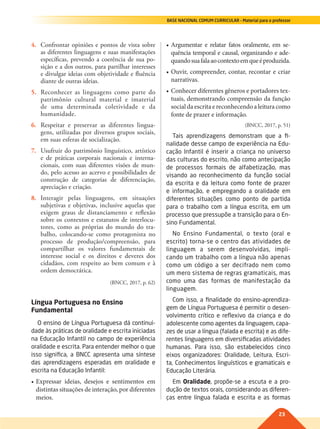 23
BASE NACIONAL COMUM CURRICULAR – Material para o professor
4. Confrontar opiniões e pontos de vista sobre
as diferentes linguagens e suas manifestações
específicas, prevendo a coerência de sua po-
sição e a dos outros, para partilhar interesses
e divulgar ideias com objetividade e fluência
diante de outras ideias.
5. Reconhecer as linguagens como parte do
patrimônio cultural material e imaterial
de uma determinada coletividade e da
humanidade.
6. Respeitar e preservar as diferentes lingua-
gens, utilizadas por diversos grupos sociais,
em suas esferas de socialização.
7. Usufruir do patrimônio linguístico, artístico
e de práticas corporais nacionais e interna-
cionais, com suas diferentes visões de mun-
do, pelo acesso ao acervo e possibilidades de
construção de categorias de diferenciação,
apreciação e criação.
8. Interagir pelas linguagens, em situações
subjetivas e objetivas, inclusive aquelas que
exigem graus de distanciamento e reflexão
sobre os contextos e estatutos de interlocu-
tores, como as próprias do mundo do tra-
balho, colocando-se como protagonista no
processo de produção/compreensão, para
compartilhar os valores fundamentais de
interesse social e os direitos e deveres dos
cidadãos, com respeito ao bem comum e à
ordem democrática.
(BNCC, 2017, p. 62)
Língua Portuguesa no Ensino
Fundamental
O ensino de Língua Portuguesa dá continui-
dade às práticas de oralidade e escrita iniciadas
na Educação Infantil no campo de experiência
oralidade e escrita. Para entender melhor o que
isso significa, a BNCC apresenta uma síntese
das aprendizagens esperadas em oralidade e
escrita na Educação Infantil:
•	Expressar	 ideias,	 desejos	 e	 sentimentos	 em	
distintas	situações	de	interação,	por	diferentes	
meios.
•	Argumentar	 e	 relatar	 fatos	 oralmente,	 em	 se-
quência	temporal	e	causal,	organizando	e	ade-
quando	sua	fala	ao	contexto	em	que	é	produzida.
•	Ouvir,	compreender,	contar,	recontar	e	criar	
narrativas.
•	Conhecer	diferentes	gêneros	e	portadores	tex-
tuais,	demonstrando	compreensão	da	função	
social	da	escrita	e	reconhecendo	a	leitura	como		
fonte	de	prazer	e	informação.
(BNCC, 2017, p. 51)
Tais aprendizagens demonstram que a fi-
nalidade desse campo de experiência na Edu-
cação Infantil é inserir a criança no universo
das culturas do escrito, não como antecipação
de processos formais de alfabetização, mas
visando ao reconhecimento da função social
da escrita e da leitura como fonte de prazer
e informação, e empregando a oralidade em
diferentes situações como ponto de partida
para o trabalho com a língua escrita, em um
processo que pressupõe a transição para o En-
sino Fundamental.
No Ensino Fundamental, o texto (oral e
escrito) torna-se o centro das atividades de
linguagem a serem desenvolvidas, impli-
cando um trabalho com a língua não apenas
como um código a ser decifrado nem como
um mero sistema de regras gramaticais, mas
como uma das formas de manifestação da
linguagem.
Com isso, a finalidade do ensino-aprendiza-
gem de Língua Portuguesa é permitir o desen-
volvimento crítico e reflexivo da criança e do
adolescente como agentes da linguagem, capa-
zes de usar a língua (falada e escrita) e as dife-
rentes linguagens em diversificadas atividades
humanas. Para isso, são estabelecidos cinco
eixos organizadores: Oralidade, Leitura, Escri-
ta, Conhecimentos linguísticos e gramaticais e
Educação Literária.
Em Oralidade, propõe-se a escuta e a pro-
dução de textos orais, considerando as diferen-
ças entre língua falada e escrita e as formas
022-027-BNCC-PG-P-Generico-M17.indd 23 22/07/17 18:10
 