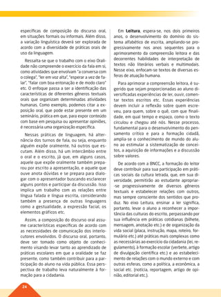 24
específicas de composição do discurso oral,
em situações formais ou informais. Além disso,
a variação linguística deverá ser explorada de
acordo com a diversidade de práticas orais de
uso da linguagem.
Ressalta-se que o trabalho com o eixo Orali-
dade não compreende o exercício da fala em si,
como atividades que envolvam “a conversa com
o colega”, “ler em voz alta”, “esperar a vez de fa-
lar”, “falar com boa entonação e de modo claro”
etc. O enfoque passa a ser a identificação das
características de diferentes gêneros textuais
orais que organizam determinadas atividades
humanas. Como exemplo, podemos citar a ex-
posição oral, que pode estar presente em um
seminário, prática em que, para expor conteúdo
com base em pesquisa ou apresentar opiniões,
é necessária uma organização específica.
Nessas práticas de linguagem, há alter-
nância dos turnos de fala, ou seja, enquanto
alguém expõe oralmente, há outros que es-
cutam. Além disso, há um intercâmbio entre
o oral e o escrito, já que, em alguns casos,
aquele que expõe oralmente também prepa-
rou por escrito a apresentação, e aquele que
ouve anota dúvidas e se prepara para dialo-
gar com o apresentador buscando esclarecer
alguns pontos e participar da discussão. Isso
implica um trabalho com as relações entre
língua falada e língua escrita, considerando
também a presença de outras linguagens
como a gestualidade, a expressão facial, os
elementos gráficos etc.
Assim, a composição do discurso oral assu-
me características específicas de acordo com
as necessidades de comunicação dos interlo-
cutores envolvidos. O discurso oral, portanto,
deve ser tomado como objeto de conheci-
mento visando levar tanto ao aprendizado de
práticas escolares em que a oralidade se faz
presente, como também contribuir para a par-
ticipação do aluno na vida pública. Essa pers-
pectiva de trabalho leva naturalmente à for-
mação para a cidadania.
Em Leitura, espera-se, nos dois primeiros
anos, o desenvolvimento do domínio do sis-
tema alfabético de escrita, ampliando-se pro-
gressivamente nos anos sequentes para o
aprimoramento da compreensão leitora e das
decorrentes habilidades de interpretação de
textos não literários verbais e multimodais.
Nesse eixo, enfocam-se textos de diversas es-
feras de atuação humana.
Para aprimorar a compreensão leitora, é su-
gerido que sejam proporcionadas ao aluno di-
versificadas experiências de ler, ouvir, comen-
tar textos escritos etc. Essas experiências
devem incluir a reflexão sobre quem escre-
veu, para quem, sobre o quê, com que finali-
dade, em qual tempo e espaço, como o texto
circulou e chegou até nós. Nesse processo,
fundamental para o desenvolvimento do pen-
samento crítico e para a formação cidadã,
amplia-se o conhecimento de mundo do alu-
no ao estimular a sistematização de concei-
tos, a aquisição de informações e a discussão
sobre valores.
De acordo com a BNCC, a formação do leitor
deve contribuir para sua participação em práti-
cas sociais da cultura letrada, que, em sua di-
versidade, permitirão ao estudante apropriar-
-se progressivamente de diversos gêneros
textuais e estabelecer relações com outros,
mas sempre consciente dos sentidos que pro-
duz. No eixo Leitura, ensinar a ler significa,
portanto, levar o aluno a reconhecer a impor-
tância das culturas do escrito, perpassando por
sua influência em práticas cotidianas (bilhete,
mensagem, anotação etc.) e de organização da
vida social (placa, instrução, mapa, roteiro, for-
mulário etc.) até práticas mais complexas como
as necessárias ao exercício da cidadania (lei, re-
gulamento), à formação escolar (verbete, artigo
de divulgação científica etc.) e ao estabeleci-
mento de relações com o mundo externo e com
outras esferas, como a política, a econômica, a
social etc. (notícia, reportagem, artigo de opi-
nião, editorial etc.).
022-027-BNCC-PG-P-Generico-M17.indd 24 28/07/17 16:51
 
