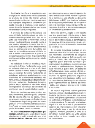25
BASE NACIONAL COMUM CURRICULAR – Material para o professor
Em Escrita, propõe-se o engajamento das
crianças e dos adolescentes em situações reais
de produção de textos não ficionais verbais,
verbo-visuais, multimodais, considerando o uso
das linguagens adequado ao contexto de pro-
dução, recepção e circulação. Essas oportuni-
dades de produção devem incluir a constante
reflexão sobre variação linguística.
A produção de textos escritos sempre será
uma atividade sociointeracional, ou seja, es-
crevemos em diálogo com o outro, seja um su-
jeito, seja outro texto. O interlocutor, assim, é
um dos condicionantes da produção escrita, o
que impõe a adequação do nosso dizer às cir-
cunstâncias de produção. O ato de escrever não
deve ser apenas uma tarefa burocrática, pois
deve ser construído como uma atividade em
que os alunos se envolvem com as práticas so-
ciais da linguagem, por meio de planejamento e
escrita, apreciação e revisão, reescrita e edição
de textos.
As práticas de escrita são iniciadas já no pri-
meiro ano do Ensino Fundamental com o apoio
do professor, ainda que as crianças não domi-
nem o sistema alfabético de escrita. Espera-se
que, no decorrer do Ensino Fundamental, os
estudantes aprimorem, gradativamente, essas
habilidades até os níveis mais complexos. Para
tanto, a BNCC indica a produção de gêneros per-
tencentes a diferentes domínios da linguagem
(relatar, expor, argumentar, descrever ações),
interligando-os ao exercício de habilidades de
escrita com grau de complexidade crescente.
Espera-se, com isso, que essas práticas pos-
sam, inicialmente, contribuir para a compreen-
são do sistema alfabético de escrita, voltan-
do-se pouco a pouco para a reflexão sobre os
“Procedimentos linguístico-gramaticais e orto-
gráficos” e “Procedimentos estilístico-enuncia-
tivos” cada vez mais complexos, que geram a
produção de textos coesos e coerentes.
No eixo Conhecimentos linguísticos e gra-
maticais, as habilidades a serem desenvolvidas
vinculam-se às práticas realizadas nos eixos
Oralidade, Leitura e Escrita, tendo como foco,
nos dois primeiros anos, a aprendizagem do sis-
tema alfabético de escrita. Mantém-se, portan-
to, o caminho do uso-reflexão-uso (conforme
já indicavam os PCN), que visa levar o aluno a
refletir sobre as possibilidades de uso permiti-
das pelo sistema da língua, oral ou escrita, e a
ser capaz de aplicar o recurso mais adequado
ao contexto em que está inserido.
Com esse objetivo, propõe-se um trabalho
que leve as crianças à reflexão sobre o léxico
e o conteúdo temático, à compreensão das re-
lações de intertextualidade, à identificação da
forma composicional, dos aspectos ligados à or-
ganização textual, e à construção da coesão e
da coerência etc.
Os recursos linguísticos focalizam os pro-
cessos de construção textual, ou seja, os usos
são retomados paralelamente às categorias
tradicionais da palavra e da frase, porém com
enfoque distinto. Nas atividades de língua,
espera-se que os diferentes aspectos da gra-
mática sejam abordados no momento em que
se analisa o funcionamento da linguagem em
suas variações, o que se torna um espaço de
reflexão para que o aluno aprenda a decidir pe-
las formas adequadas a cada situação comu-
nicativa. Há algumas prescrições linguísticas
que são estritamente ligadas ao padrão escri-
to, como acentuação e ortografia, contribuindo
para o aprimoramento do domínio da norma-
-padrão em situações em que esse registro
é necessário.
Os recursos linguísticos a serem aprendidos
ligam-se à leitura e à produção textual com re-
levância significativa para a vida real, dando
foco a uma aprendizagem ética e crítica diante
de problemas autênticos do contexto sociocul-
tural do estudante. Por exemplo, as atividades
linguísticas que focalizem os procedimentos
coesivos de referenciação podem relacionar-
-se à reflexão sobre o uso de substantivos,
adjetivos, advérbios, pronomes, e como essas
referências marcam pontos de vista, valores,
apreciações no texto tomado como objeto
de conhecimento.
022-027-BNCC-PG-P-Generico-M17.indd 25 22/07/17 18:10
 