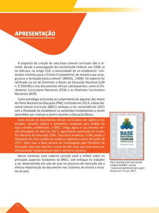 2
APRESENTAÇÃO
A proposta de criação de uma base comum curricular não é re-
cente. Desde a promulgação da Constituição Federal, em 1988, já
se indicava, no artigo 210, a necessidade de se estabelecer “con-
teúdos mínimos para o Ensino Fundamental, de maneira que asse-
gurasse a formação básica comum” (BRASIL, 1988). Tal aspecto foi
ratificado na Lei de Diretrizes e Bases da Educação Nacional (LDB
n. 9.394/96) e nos documentos oficiais subsequentes, como os Pa-
râmetros Curriculares Nacionais (PCN) e as Diretrizes Curriculares
Nacionais (DCN).
Como estratégia articulada ao cumprimento de algumas das metas
do Plano Nacional da Educação (PNE), instituído em 2014, a Base Na-
cional Comum Curricular (BNCC) começou a ser construída em 2015
com a finalidade de estabelecer os conteúdos fundamentais a serem
aprendidos por crianças e jovens durante a Educação Básica.
Após estudo de documentos oficiais curriculares em vigência nos
estados, consulta pública e seminários estaduais para análise de
duas versões preliminares, a BNCC chega agora à sua terceira ver-
são (divulgada em abril de 2017), aguardando aprovação do Conse-
lho Nacional de Educação (CNE). Para essa anuência, o CNE propôs a
realização de cinco audiências públicas regionais a partir de junho de
2017. Após isso, a Base deverá ser homologada pelo Ministério da
Educação, data que marcará o prazo de dois anos para que possa ser
efetivamente implantada em todo o território nacional.
Nesse contexto, este caderno convida você a refletir sobre os
principais aspectos fundantes da BNCC, com enfoque no trabalho
a ser desenvolvido em sala de aula no processo de transição até a
efetiva implantação do documento nos sistemas de ensino e esco-
las do país.
Para consulta à terceira versão
integral da BNCC, acesse:
<basenacionalcomum.mec.org.br>.
Acesso em: 23 jun. 2017.
REPRODUÇÃO
002-008-BNCC-PG-Generico-M17.indd 2 22/07/17 18:13
 