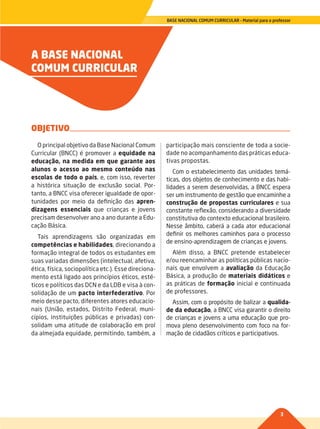 3
BASE NACIONAL COMUM CURRICULAR – Material para o professor
A BASE NACIONAL
COMUM CURRICULAR
O principal objetivo da Base Nacional Comum
Curricular (BNCC) é promover a equidade na
educação, na medida em que garante aos
alunos o acesso ao mesmo conteúdo nas
escolas de todo o país, e, com isso, reverter
a histórica situação de exclusão social. Por-
tanto, a BNCC visa oferecer igualdade de opor-
tunidades por meio da definição das apren-
dizagens essenciais que crianças e jovens
precisam desenvolver ano a ano durante a Edu-
cação Básica.
Tais aprendizagens são organizadas em
competências e habilidades, direcionando a
formação integral de todos os estudantes em
suas variadas dimensões (intelectual, afetiva,
ética, física, sociopolítica etc.). Esse direciona-
mento está ligado aos princípios éticos, esté-
ticos e políticos das DCN e da LDB e visa à con-
solidação de um pacto interfederativo. Por
meio desse pacto, diferentes atores educacio-
nais (União, estados, Distrito Federal, muni-
cípios, instituições públicas e privadas) con-
solidam uma atitude de colaboração em prol
da almejada equidade, permitindo, também, a
participação mais consciente de toda a socie-
dade no acompanhamento das práticas educa-
tivas propostas.
Com o estabelecimento das unidades temá-
ticas, dos objetos de conhecimento e das habi-
lidades a serem desenvolvidas, a BNCC espera
ser um instrumento de gestão que encaminhe a
construção de propostas curriculares e sua
constante reflexão, considerando a diversidade
constitutiva do contexto educacional brasileiro.
Nesse âmbito, caberá a cada ator educacional
definir os melhores caminhos para o processo
de ensino-aprendizagem de crianças e jovens.
Além disso, a BNCC pretende estabelecer
e/ou reencaminhar as políticas públicas nacio-
nais que envolvem a avaliação da Educação
Básica, a produção de materiais didáticos e
as práticas de formação inicial e continuada
de professores.
Assim, com o propósito de balizar a qualida-
de da educação, a BNCC visa garantir o direito
de crianças e jovens a uma educação que pro-
mova pleno desenvolvimento com foco na for-
mação de cidadãos críticos e participativos.
OBJETIVO
002-008-BNCC-PG-Generico-M17.indd 3 22/07/17 18:13
 