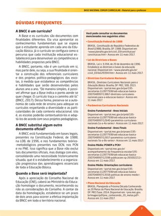 7
BASE NACIONAL COMUM CURRICULAR – Material para o professor
DÚVIDAS FREQUENTES
A BNCC é um currículo?
A Base e os currículos são documentos com
finalidades diferentes. Ela visa apresentar os
conhecimentos fundamentais que se espera
que o estudante aprenda em cada ano da Edu-
cação Básica. Já o currículo se configura como o
percurso que cada instituição educacional es-
tabelecerá para desenvolver as competências e
habilidades propostas pela BNCC.
A BNCC, portanto, não é um currículo em si,
mas parte dele, ou seja, a sua finalidade é orien-
tar a construção dos referenciais curriculares
e dos projetos político-pedagógicos das esco-
las, à medida que estabelece as competências
e habilidades que serão desenvolvidas pelos
alunos ano a ano. “De maneira simples, é possí-
vel afirmar que a Base indica o ponto aonde se
quer chegar. O currículo traça o caminho até lá.”
(BNCC, 2017). Dessa forma, preserva-se a auto-
nomia de cada rede de ensino para adequar os
currículos respeitando a diversidade e as parti-
cularidades de cada contexto educacional; isto
é, as escolas poderão contextualizá-los e adap-
tá-los de acordo com seus projetos pedagógicos.
A BNCC substitui algum outro
documento oficial?
A BNCC está fundamentada em bases legais,
presentes na Constituição Federal, de 1988,
na LDB, de 1996, e nos fundamentos teórico-
-metodológicos presentes nas DCN, nos PCN
e no PNE. Isso significa que a Base não exclui
tais documentos oficiais, mas dialoga com eles,
consolidando uma necessidade historicamente
situada, que é o estabelecimento e a organiza-
ção progressiva das aprendizagens essenciais
de toda a Educação Básica.
Quando a Base será implantada?
Após a apreciação do Conselho Nacional de
Educação (CNE), caberá ao Ministério da Educa-
ção homologar o documento, reconhecendo ou
não as considerações do Conselho. A contar da
data da homologação, estabelece-se um prazo
de dois anos para ocorrer a efetiva implantação
da BNCC em todo o território nacional.
Você pode consultar os documentos
mencionados nos seguintes sites:
•	Constituição Federal de 1988
BRASIL. Constituição da República Federativa do
Brasil (1988). Brasília, DF: 1988. Disponível em:
<www.planalto.gov.br/ccivil_03/constituicao/
constituicao.htm>. Acesso em: 11 maio 2017.
•	Lei de Diretrizes e Bases
BRASIL. Lei n. 9.394, de 20 de dezembro de 1996.
Estabelece as diretrizes e bases da educação
nacional. Disponível em: <www.planalto.gov.br/
ccivil_03/leis/l9394.htm>. Acesso em: 11 maio 2017.
•	Diretrizes Curriculares Nacionais
BRASIL. Diretrizes Curriculares Nacionais para a
Educação Básica. Brasília, DF: MEC, SEB, 2013.
Disponível em: <portal.mec.gov.br/par/195-
secretarias-112877938/seb-educacao-basica-
2007048997/13867-diretrizes-curriculares-
nacionais-para-a-educacao-basica>. Acesso em:
11 maio 2017.
•	Parâmetros Curriculares Nacionais
Ensino Fundamental – Anos Iniciais
Disponível em: <portal.mec.gov.br/pnld/195-
secretarias-112877938/seb-educacao-basica-
2007048997/12640-parametros-curriculares-
nacionais-1o-a-4o-series>. Acesso em: 11 maio 2017.
Ensino Fundamental – Anos Finais
Disponível em: <portal.mec.gov.br/pnaes/195-
secretarias-112877938/seb-educacao-basica-
2007048997/12657-parametros-curriculares-
nacionais-5o-a-8o-series>. Acesso em: 11 maio 2017.
Ensino Médio: PCNEM e PCN+
Disponíveis em: <portal.mec.gov.br/
acompanhamento-da-frequeencia-escolar/195-
secretarias-112877938/seb-educacao-basica-
2007048997/12598-publicacoes-sp-265002211>.
Acesso em: 11 maio 2017.
Ensino Médio: Orientações curriculares
Disponível em: <portal.mec.gov.br/par/195-
secretarias-112877938/seb-educacao-basica-
2007048997/13558-politicas-de-ensino-medio>.
Acesso em: 11 maio 2017.
•	Plano Nacional da Educação
BRASIL. Planejando a Próxima Década Conhecendo
as 20 Metas do Plano Nacional de Educação. Brasília,
DF: MEC/Sase, 2014. Disponível em: <pne.mec.gov.
br/images/pdf/pne_conhecendo_20_metas.pdf>.
Acesso em: 11 maio 2017.
002-008-BNCC-PG-Generico-M17.indd 7 22/07/17 18:13
 