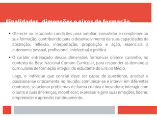 Finalidades, dimensões e eixos de formação
● Oferecer ao estudante condições para ampliar, consolidar e complementar
sua formação, contribuindo para o desenvolvimento de suas capacidades de
abstração, reflexão, interpretação, proposição e ação, essenciais a
autonomia pessoal, profissional, intelectual e politica.
● O caráter entrelaçado dessas dimensões formativas oferece caminho, no
contexto da Base Nacional Comum Curricular, para responder as demandas
curriculares de formação integral do estudante do Ensino Médio.
Logo, o indivíduo que conclui deve ser capaz de questionar, analisar e
posicionar-se criticamente no mundo; comunicar-se e intervir em diferentes
contextos, solucionar problemas de forma criativa e inovadora; interagir com
o outro e suas diferenças; reconhecer, expressar e gerir suas emoções; liderar,
empreender e aprender continuamente.
 