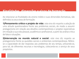 Finalidades, dimensões e eixos de formação
Ao relacionar as finalidades do ensino médio e suas dimensões formativas, são
definidos os seus eixos de formação:
1)Pensamento crítico e projeto de vida: este eixo diz respeito a adoção de
uma atitude questionadora frente aos problemas sociais, de modo a assumir
protagonismo em relação aos desafios contemporâneos e projetar expectativas
em relação a sua vida pessoal, acadêmica e profissional, a partir da análise critica
de fatos e situações.
2)Intervenção no mundo natural e social: este eixo diz respeito ao
protagonismo frente as questões sociais e ambientais contemporâneas. Refere-
se a capacidade de dar respostas aos problemas de seu tempo, utilizando-se,
para tal, de diferentes recursos e tecnologias, colocando-os a serviço de seus
propósitos.
 