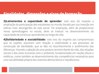 Finalidades, dimensões e eixos de formação
3)Letramentos e capacidade de aprender: este eixo diz respeito a
ampliação da participação dos estudantes no mundo letrado por sua inserção em
esferas mais abrangentes da vida social. Tal ampliação, além de proporcionar
novas aprendizagens na escola, deve se traduzir no desenvolvimento da
capacidade de continuar aprendendo ao longo da vida.
4)Solidariedade e sociabilidade: este eixo diz respeito aos compromissos
que os sujeitos assumem com relação a coletividade e aos processos de
construção de identidade, que se dão no reconhecimento e acolhimento das
diferenças. Visando a adoção de uma postura sensível diante da vida, das relações
sociais e dos seres humanos com o ambiente, fundamentada em noções éticas e
estéticas, como também ao desenvolvimento das competências necessárias para
uma sociabilidade própria dos sistemas democráticos e republicanos.
 