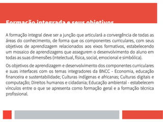 Formação integrada e seus objetivos
A formação integral deve ser a junção que articulará a convergência de todas as
áreas do conhecimento, de forma que os componentes curriculares, com seus
objetivos de aprendizagem relacionados aos eixos formativos, estabelecendo
um mosaico de aprendizagens que assegurem o desenvolvimento do aluno em
todas as suas dimensões (intelectual, física, social, emocional e simbólica).
Os objetivos de aprendizagem e desenvolvimento dos componentes curriculares
e suas interfaces com os temas integradores da BNCC - Economia, educação
financeira e sustentabilidade; Culturas indígenas e africanas; Culturas digitais e
computação; Direitos humanos e cidadania; Educação ambiental - estabelecem
vínculos entre o que se apresenta como formação geral e a formação técnica
profissional.
 