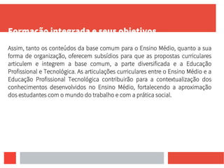Formação integrada e seus objetivos
Assim, tanto os conteúdos da base comum para o Ensino Médio, quanto a sua
forma de organização, oferecem subsídios para que as propostas curriculares
articulem e integrem a base comum, a parte diversificada e a Educação
Profissional e Tecnológica. As articulações curriculares entre o Ensino Médio e a
Educação Profissional Tecnológica contribuirão para a contextualização dos
conhecimentos desenvolvidos no Ensino Médio, fortalecendo a aproximação
dos estudantes com o mundo do trabalho e com a prática social.
 