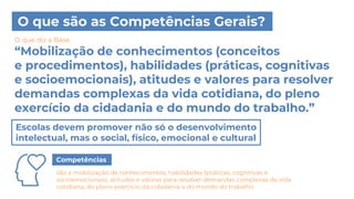 O que são as Competências Gerais?
“Mobilização de conhecimentos (conceitos
e procedimentos), habilidades (práticas, cognitivas
e socioemocionais), atitudes e valores para resolver
demandas complexas da vida cotidiana, do pleno
exercício da cidadania e do mundo do trabalho.”
O que diz a Base
Escolas devem promover não só o desenvolvimento
intelectual, mas o social, físico, emocional e cultural
Competências
são a mobilização de conhecimentos, habilidades (práticas, cognitivas e
socioemocionais), atitudes e valores para resolver demandas complexas da vida
cotidiana, do pleno exercício da cidadania e do mundo do trabalho.
 