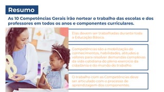Resumo
As 10 Competências Gerais irão nortear o trabalho das escolas e dos
professores em todos os anos e componentes curriculares.
Elas devem ser trabalhadas durante toda
a Educação Básica.
Competências são a mobilização de
conhecimentos, habilidades, atitudes e
valores para resolver demandas complexas
da vida cotidiana do pleno exercício da
cidadania e do mundo do trabalho.
O trabalho com as Competências deve
ser articulado com o processo de
aprendizagem dos componentes.
 